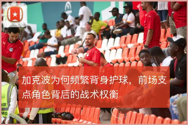 加克波为何频繁背身护球，前场支点角色背后的战术权衡