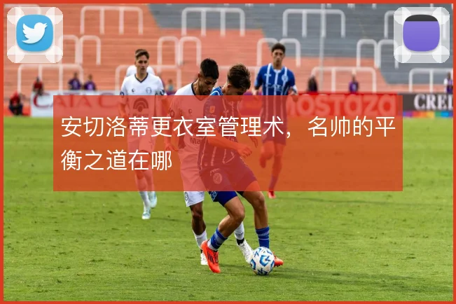 安切洛蒂更衣室管理术，名帅的平衡之道在哪