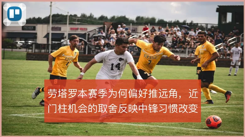 劳塔罗本赛季为何偏好推远角,近门柱机会的取舍反映中锋习惯改变