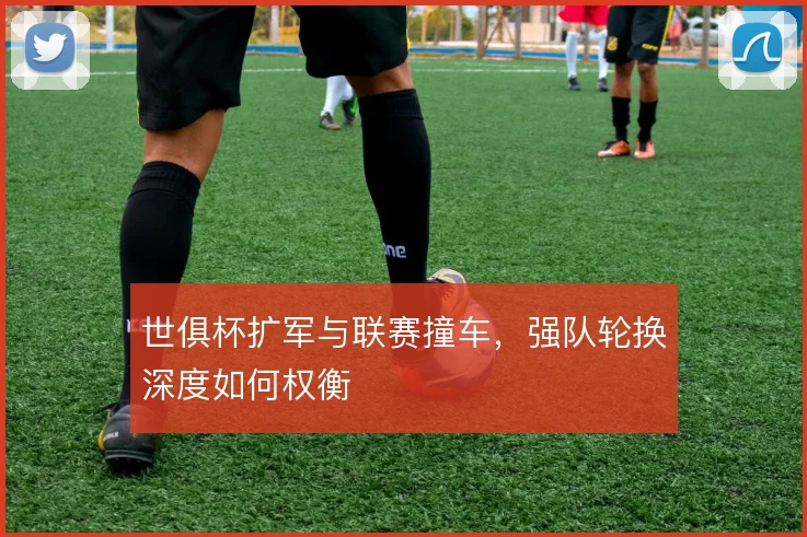 世俱杯扩军与联赛撞车，强队轮换深度如何权衡