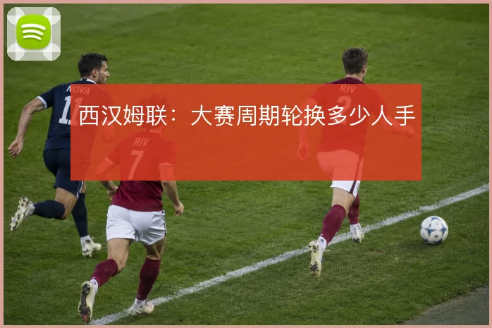 西汉姆联：大赛周期轮换多少人手