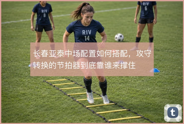 长春亚泰中场配置如何搭配，攻守转换的节拍器到底靠谁来撑住