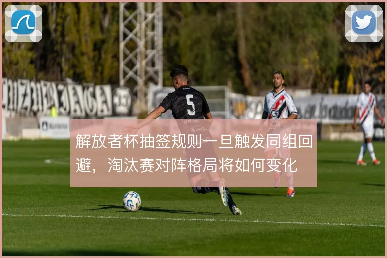 解放者杯抽签规则一旦触发同组回避，淘汰赛对阵格局将如何变化