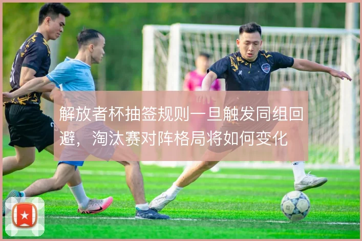 解放者杯抽签规则一旦触发同组回避，淘汰赛对阵格局将如何变化