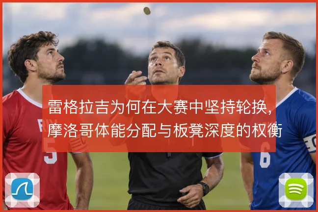 雷格拉吉为何在大赛中坚持轮换,摩洛哥体能分配与板凳深度的权衡