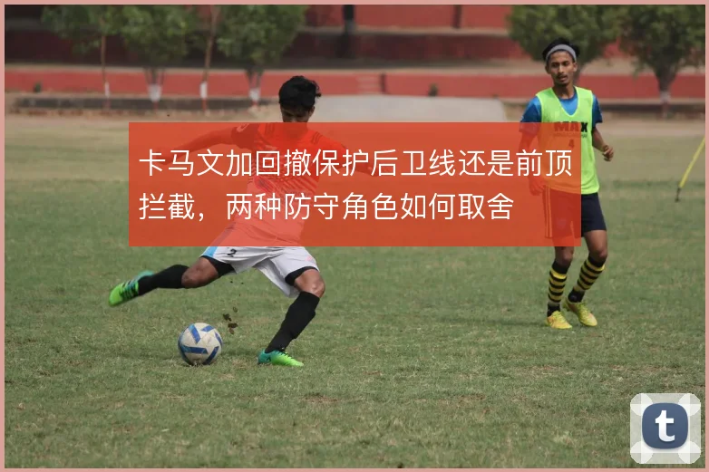卡马文加回撤保护后卫线还是前顶拦截，两种防守角色如何取舍