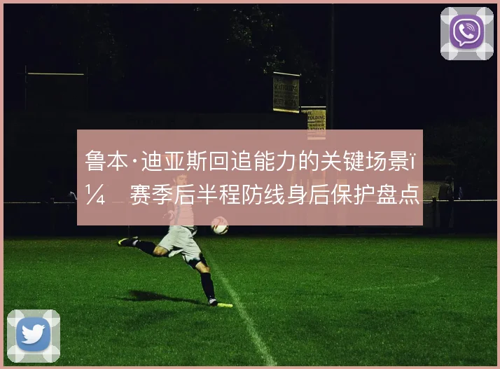 鲁本·迪亚斯回追能力的关键场景,赛季后半程防线身后保护盘点