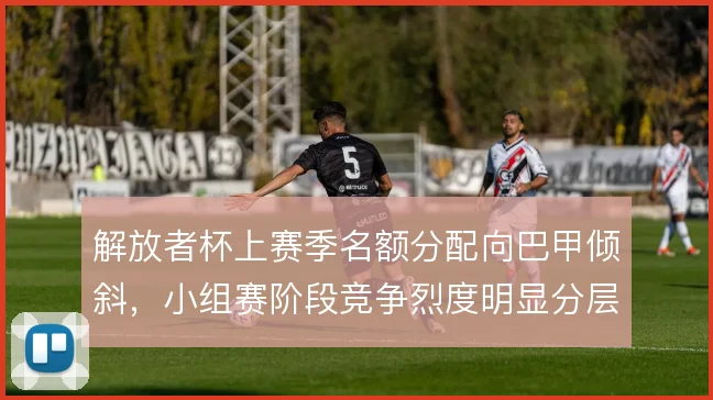 解放者杯上赛季名额分配向巴甲倾斜,小组赛阶段竞争烈度明显分层