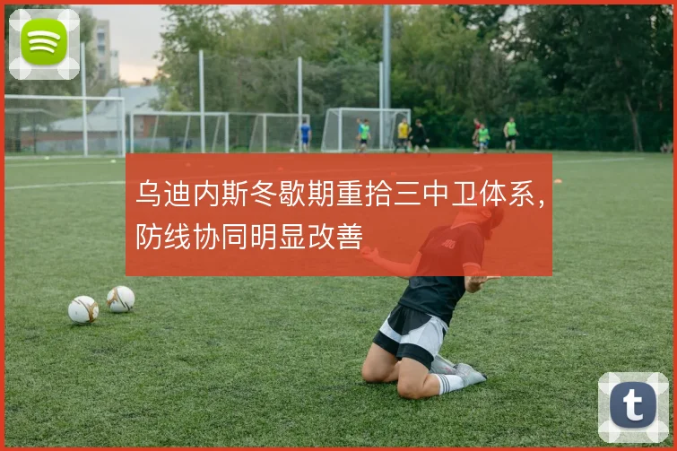 乌迪内斯冬歇期重拾三中卫体系,防线协同明显改善