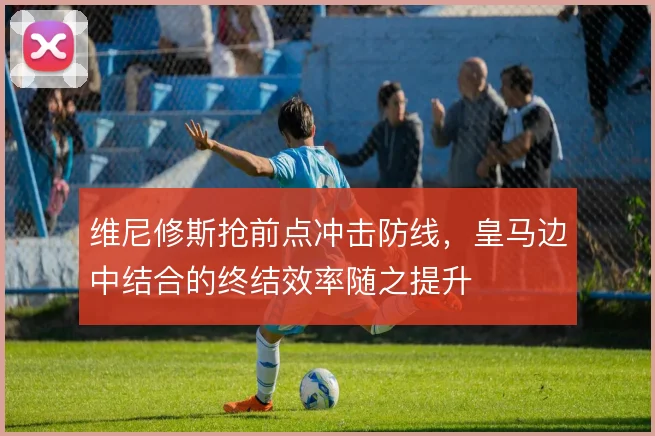 维尼修斯抢前点冲击防线，皇马边中结合的终结效率随之提升