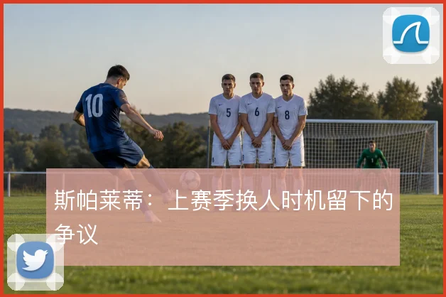 斯帕莱蒂:上赛季换人时机留下的争议