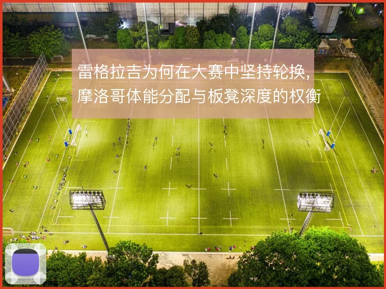 雷格拉吉为何在大赛中坚持轮换，摩洛哥体能分配与板凳深度的权衡