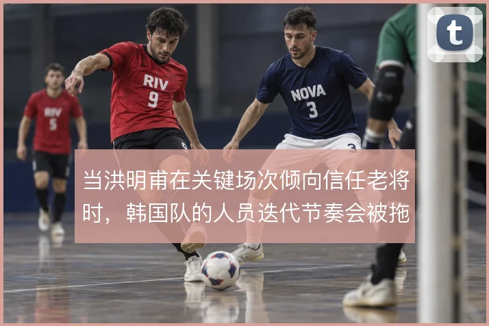 当洪明甫在关键场次倾向信任老将时,韩国队的人员迭代节奏会被拖慢