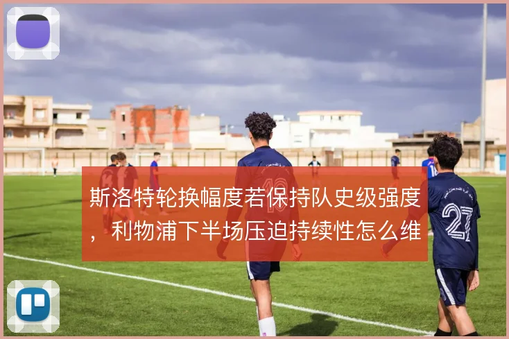 斯洛特轮换幅度若保持队史级强度,利物浦下半场压迫持续性怎么维持