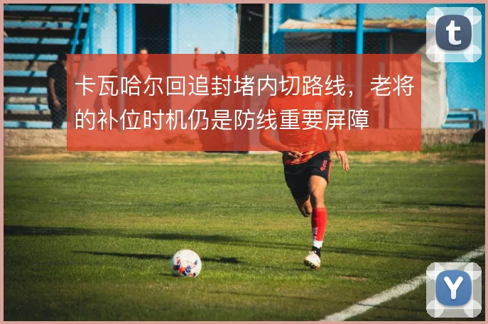 卡瓦哈尔回追封堵内切路线,老将的补位时机仍是防线重要屏障