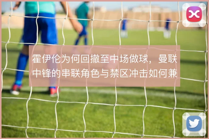 霍伊伦为何回撤至中场做球,曼联中锋的串联角色与禁区冲击如何兼顾