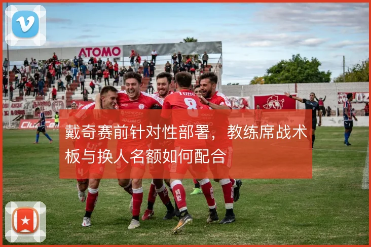 戴奇赛前针对性部署，教练席战术板与换人名额如何配合