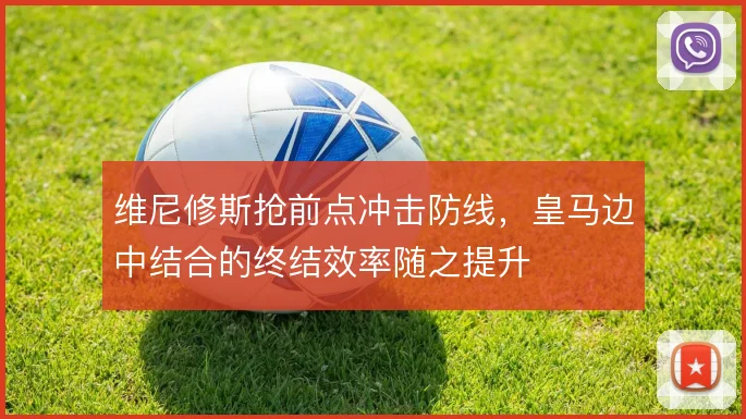维尼修斯抢前点冲击防线，皇马边中结合的终结效率随之提升
