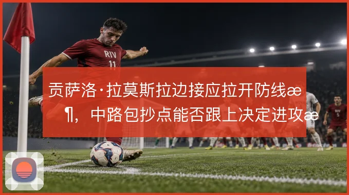 贡萨洛·拉莫斯拉边接应拉开防线时,中路包抄点能否跟上决定进攻成败