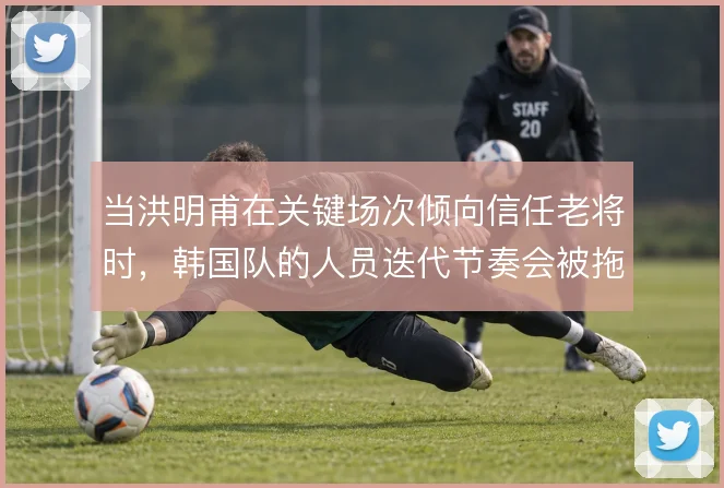 当洪明甫在关键场次倾向信任老将时，韩国队的人员迭代节奏会被拖慢