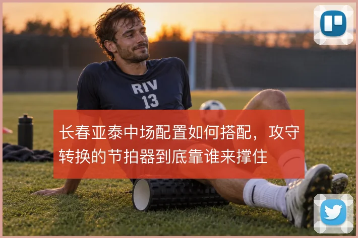 长春亚泰中场配置如何搭配，攻守转换的节拍器到底靠谁来撑住
